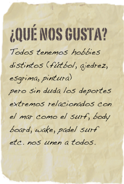 ¿qué nos gusta?
Todos tenemos hobbies distintos (fútbol, ajedrez, esgrima, pintura)
pero sin duda los deportes extremos relacionados con el mar como el surf, body board, wake, padel surf etc. nos unen a todos.
